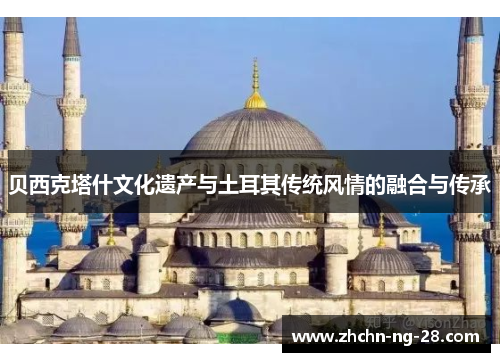 贝西克塔什文化遗产与土耳其传统风情的融合与传承 贝西克塔什文化遗产与土耳其传统风情的融合与传承