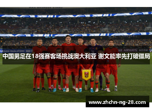 中国男足在18强赛客场挑战澳大利亚 谢文能率先打破僵局