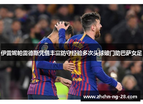 伊雷妮帕雷德斯凭借丰富防守经验多次头球破门助巴萨女足 伊雷妮帕雷德斯凭借丰富防守经验多次头球破门助巴萨女足