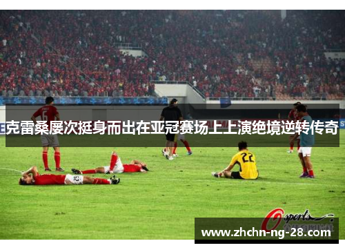 克雷桑屡次挺身而出在亚冠赛场上上演绝境逆转传奇 克雷桑屡次挺身而出在亚冠赛场上上演绝境逆转传奇